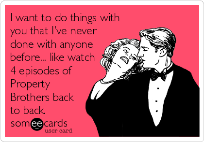 I want to do things with
you that I've never
done with anyone
before... like watch
4 episodes of
Property
Brothers back
to back.