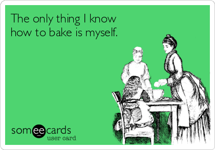 The only thing I know 
how to bake is myself.