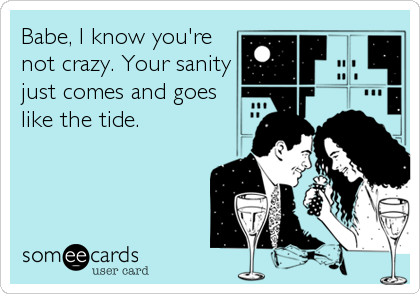 Babe, I know you're
not crazy. Your sanity
just comes and goes
like the tide.