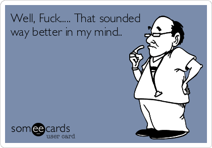 Well, Fuck..... That sounded
way better in my mind..