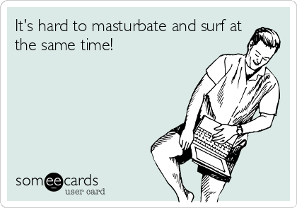 It's hard to masturbate and surf at
the same time!