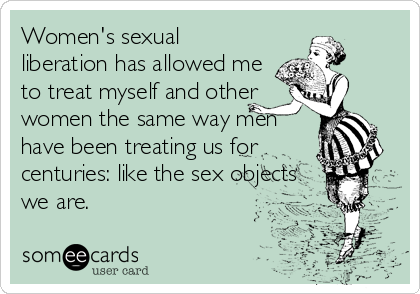 Womens sexual liberation has allowed me to treat myself and other women the same way men have been treating us for centuries like the sex objects% Confession Ecard