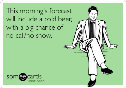 This morning's forecast
will include a cold beer, 
with a big chance of
no call/no show.
