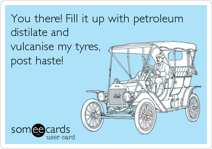 You there! Fill it up with petroleum
distilate and
vulcanise my tyres,
post haste!