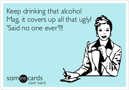 Keep drinking that alcohol
Mag, it covers up all that ugly! 
'Said no one ever'!!!