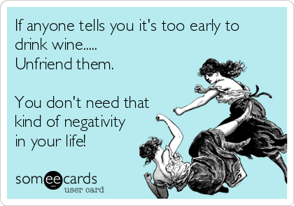 If anyone tells you it's too early to
drink wine.....
Unfriend them.

You don't need that
kind of negativity
in your life!