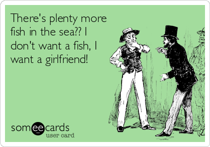 There's plenty more
fish in the sea?? I
don't want a fish, I
want a girlfriend!