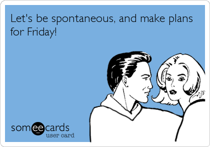 Let's be spontaneous, and make plans
for Friday!