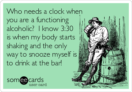 Who needs a clock when
you are a functioning
alcoholic?  I know 3:30
is when my body starts
shaking and the only
way to snooze myself is
to drink at the bar!