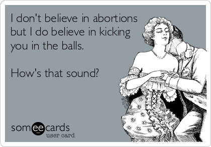 I don't believe in abortions
but I do believe in kicking
you in the balls.  

How's that sound?