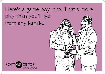 Here's a game boy, bro. That's more
play than you'll get
from any female.