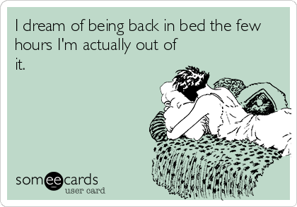 I dream of being back in bed the few
hours I'm actually out of
it.