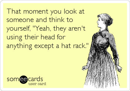 That moment you look at
someone and think to
yourself, "Yeah, they aren't
using their head for
anything except a hat rack."