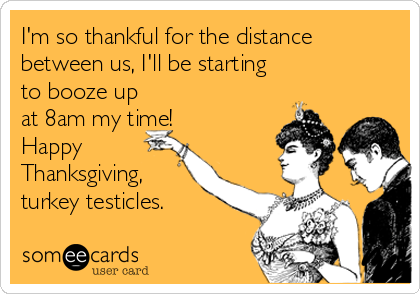 I'm so thankful for the distance
between us, I'll be starting
to booze up
at 8am my time!
Happy
Thanksgiving,
turkey testicles.
