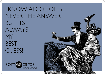 I KNOW ALCOHOL IS 
NEVER THE ANSWER 
BUT ITS
ALWAYS
MY 
BEST 
GUESS!
