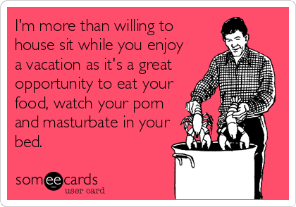 I'm more than willing to 
house sit while you enjoy
a vacation as it's a great 
opportunity to eat your
food, watch your porn
and masturbate in your
bed.