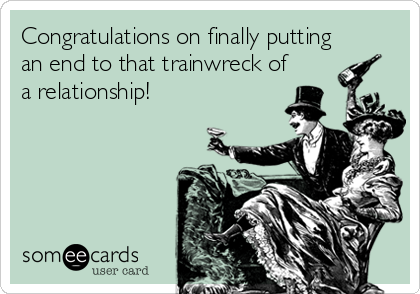 Congratulations on finally putting
an end to that trainwreck of
a relationship!