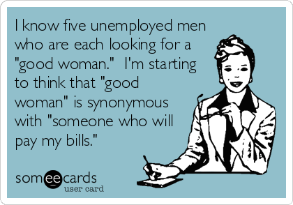 I know five unemployed men
who are each looking for a
"good woman."  I'm starting
to think that "good
woman" is synonymous
with "someone who will
pay my bills."