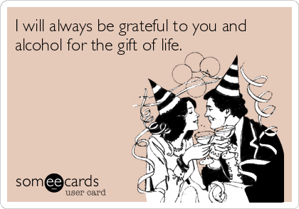 I will always be grateful to you and
alcohol for the gift of life.