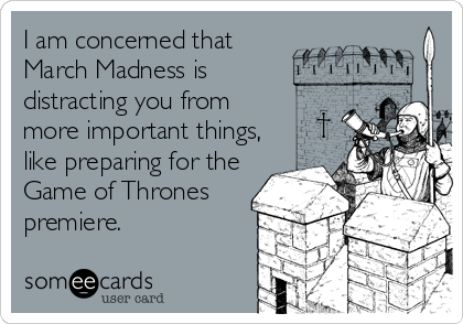 I am concerned that
March Madness is
distracting you from
more important things,
like preparing for the
Game of Thrones
premiere.