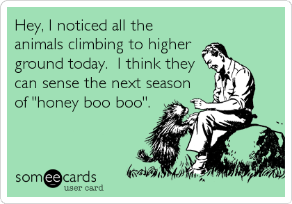 Hey, I noticed all the
animals climbing to higher 
ground today.  I think they
can sense the next season
of "honey boo boo".