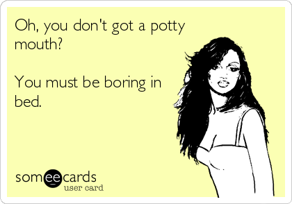 Oh, you don't got a potty
mouth?

You must be boring in
bed.