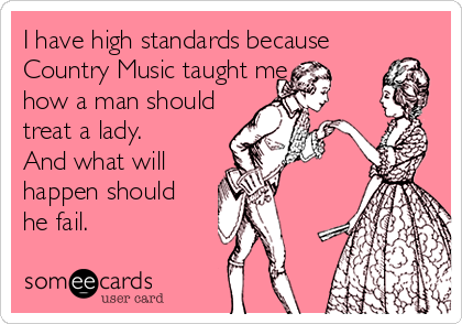 I have high standards because  
Country Music taught me 
how a man should 
treat a lady. 
And what will
happen should 
he fail.