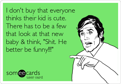 I don't buy that everyone
thinks their kid is cute.
There has to be a few
that look at that new
baby & think, "Shit. He
better be funny!!!"