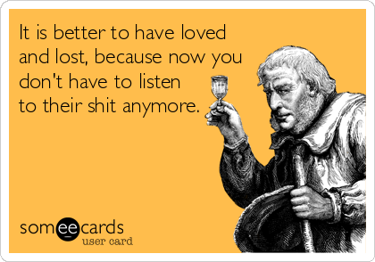 It is better to have loved
and lost, because now you
don't have to listen
to their shit anymore.