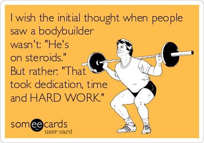I wish the initial thought when people
saw a bodybuilder
wasn't: "He's
on steroids."
But rather: "That
took dedication, time
and HARD WORK."