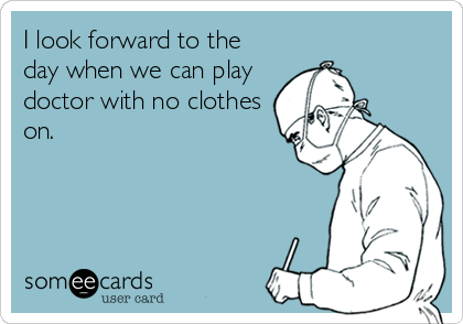 I look forward to the
day when we can play
doctor with no clothes
on.