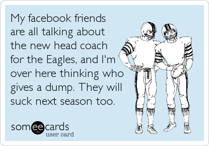 My facebook friends
are all talking about
the new head coach
for the Eagles, and I'm
over here thinking who
gives a dump. They will
suck next season too.