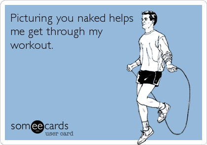 Picturing you naked helps
me get through my
workout.