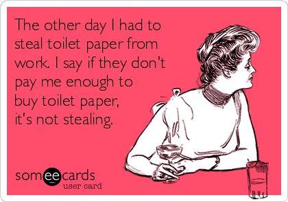 The other day I had to
steal toilet paper from
work. I say if they don't
pay me enough to
buy toilet paper,
it's not stealing.