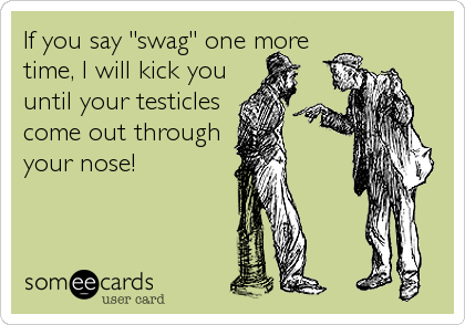 If you say "swag" one more
time, I will kick you
until your testicles
come out through
your nose!