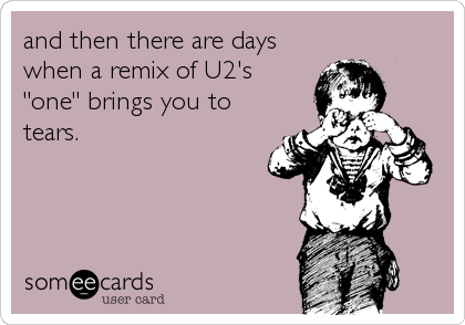 and then there are days
when a remix of U2's
"one" brings you to
tears.