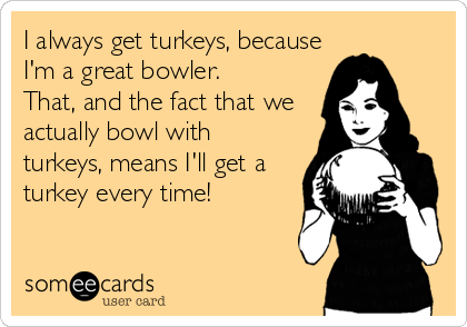 I always get turkeys, because
I'm a great bowler.
That, and the fact that we
actually bowl with
turkeys, means I'll get a
turkey every time!