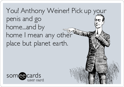 You! Anthony Weiner! Pick up your
penis and go
home...and by
home I mean any other
place but planet earth.