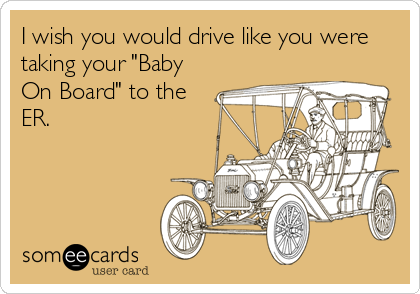 I wish you would drive like you were
taking your "Baby
On Board" to the
ER.