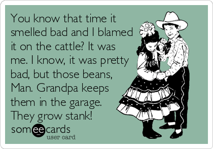 You know that time it
smelled bad and I blamed
it on the cattle? It was
me. I know, it was pretty
bad, but those beans,
Man. Grandpa keeps
them in the garage.
They grow stank!