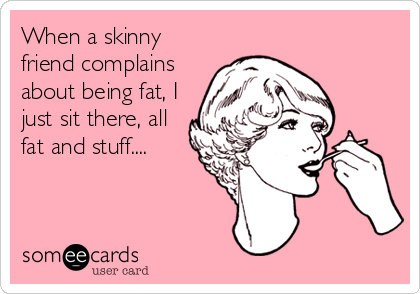 When a skinny
friend complains
about being fat, I
just sit there, all
fat and stuff....