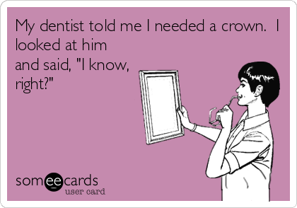 My dentist told me I needed a crown.  I
looked at him
and said, "I know,
right?"