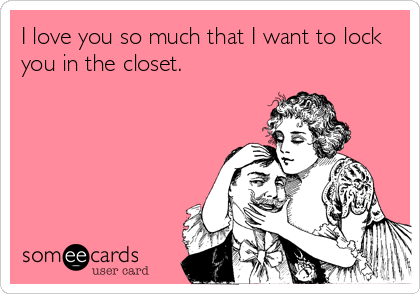 I love you so much that I want to lock
you in the closet.