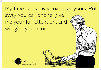 My time is just as valuable as yours. Put
away you cell phone, give
me your full attention, and I
will give you mine.