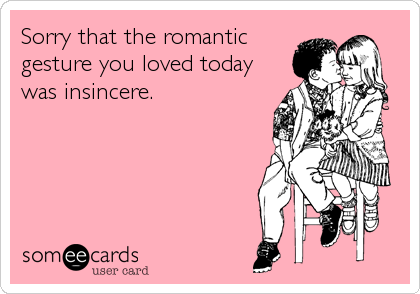 Sorry that the romantic
gesture you loved today
was insincere.