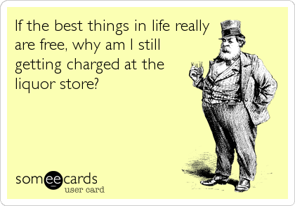 If the best things in life really
are free, why am I still
getting charged at the
liquor store?