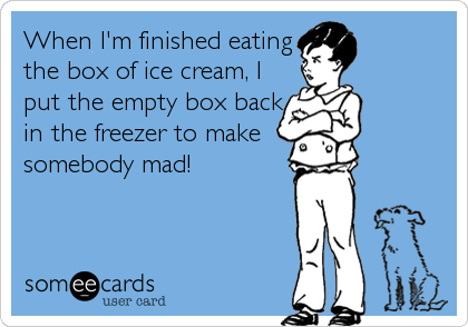 When I'm finished eating
the box of ice cream, I
put the empty box back
in the freezer to make
somebody mad!