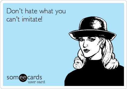 Don't hate what you
can't imitate!