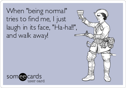 When "being normal"
tries to find me, I just
laugh in its face, "Ha-ha!!",
and walk away!