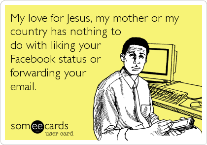 My love for Jesus, my mother or my
country has nothing to
do with liking your
Facebook status or
forwarding your
email.